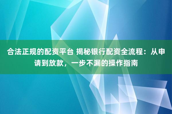 合法正规的配资平台 揭秘银行配资全流程：从申请到放款，一步不漏的操作指南