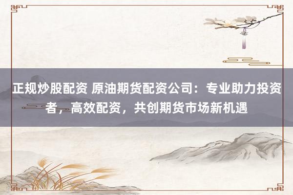 正规炒股配资 原油期货配资公司：专业助力投资者，高效配资，共创期货市场新机遇