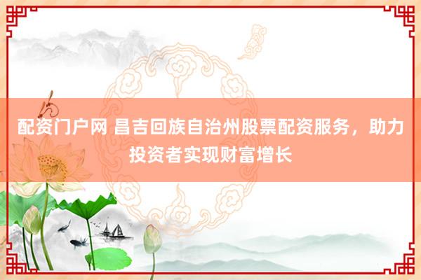 配资门户网 昌吉回族自治州股票配资服务，助力投资者实现财富增长