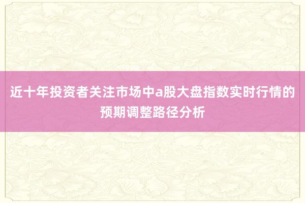 近十年投资者关注市场中a股大盘指数实时行情的预期调整路径分析