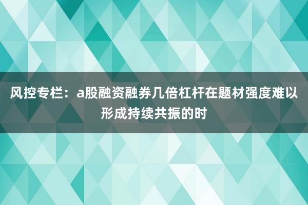 风控专栏：a股融资融券几倍杠杆在题材强度难以形成持续共振的时