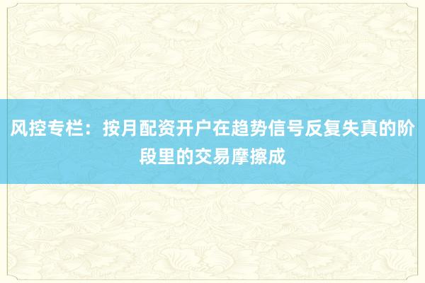风控专栏：按月配资开户在趋势信号反复失真的阶段里的交易摩擦成