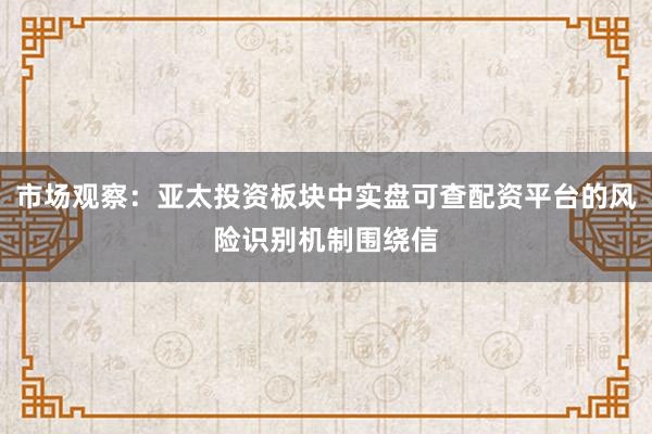 市场观察:亚太投资板块中实盘可查配资平台的风险识别机制围绕信