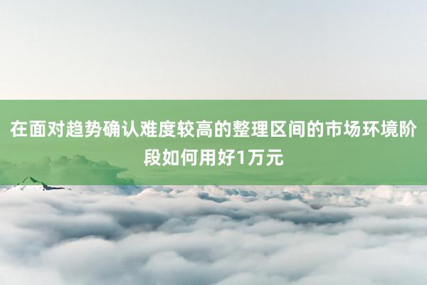 在面对趋势确认难度较高的整理区间的市场环境阶段如何用好1万元