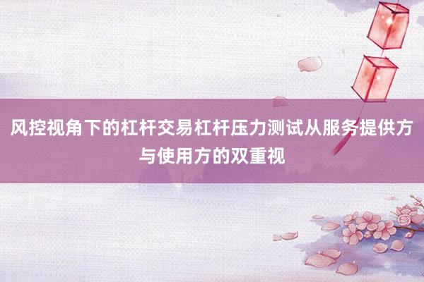 风控视角下的杠杆交易杠杆压力测试从服务提供方与使用方的双重视