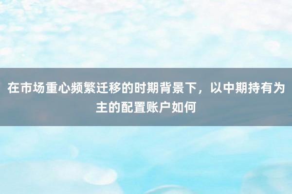 在市场重心频繁迁移的时期背景下，以中期持有为主的配置账户如何