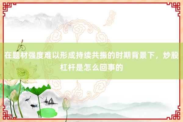 在题材强度难以形成持续共振的时期背景下，炒股杠杆是怎么回事的