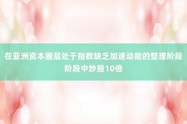 在亚洲资本圈层处于指数缺乏加速动能的整理阶段阶段中炒股10倍