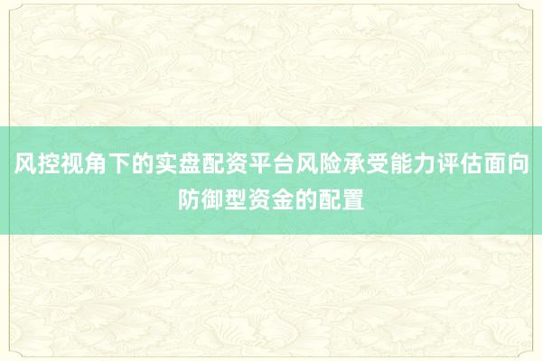 风控视角下的实盘配资平台风险承受能力评估面向防御型资金的配置