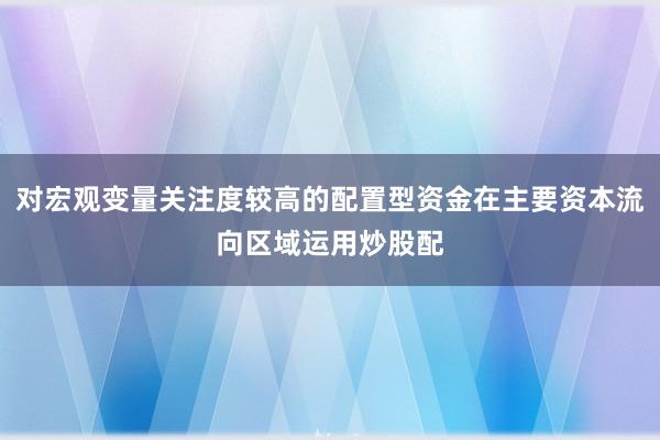 对宏观变量关注度较高的配置型资金在主要资本流向区域运用炒股配