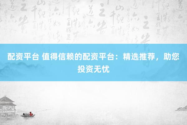 配资平台 值得信赖的配资平台：精选推荐，助您投资无忧