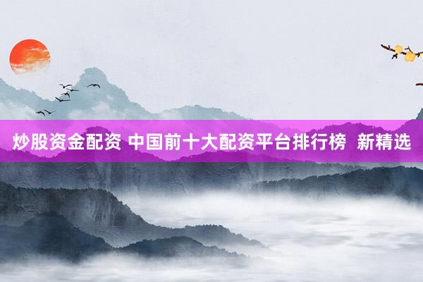 炒股资金配资 中国前十大配资平台排行榜  新精选