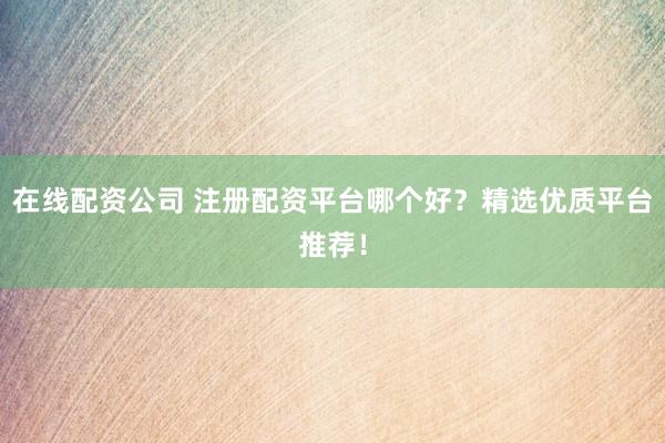 在线配资公司 注册配资平台哪个好？精选优质平台推荐！
