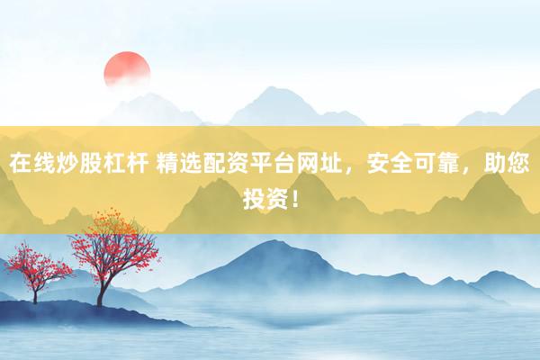 在线炒股杠杆 精选配资平台网址，安全可靠，助您投资！
