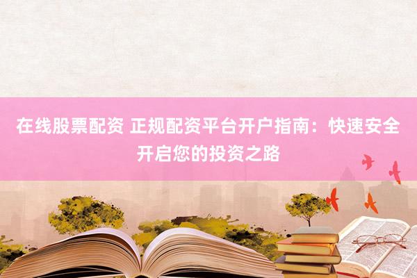 在线股票配资 正规配资平台开户指南：快速安全开启您的投资之路
