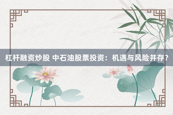 杠杆融资炒股 中石油股票投资：机遇与风险并存？