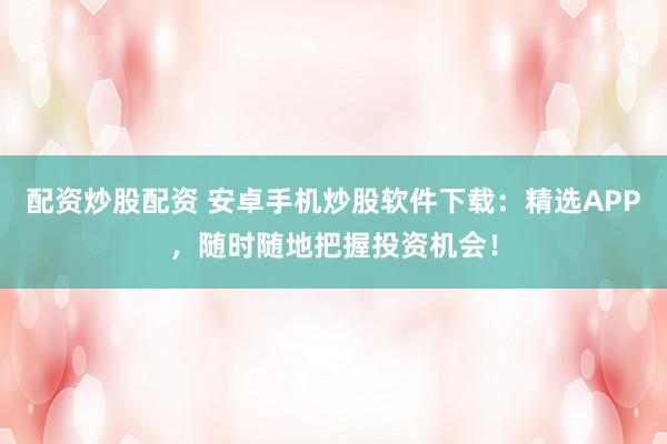 配资炒股配资 安卓手机炒股软件下载：精选APP，随时随地把握投资机会！