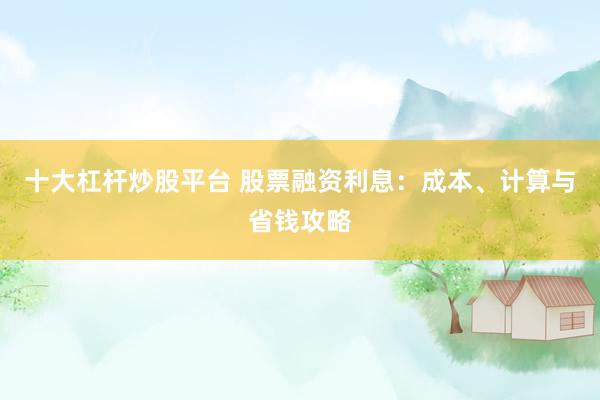 十大杠杆炒股平台 股票融资利息：成本、计算与省钱攻略
