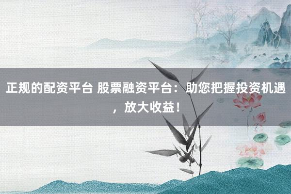 正规的配资平台 股票融资平台：助您把握投资机遇，放大收益！