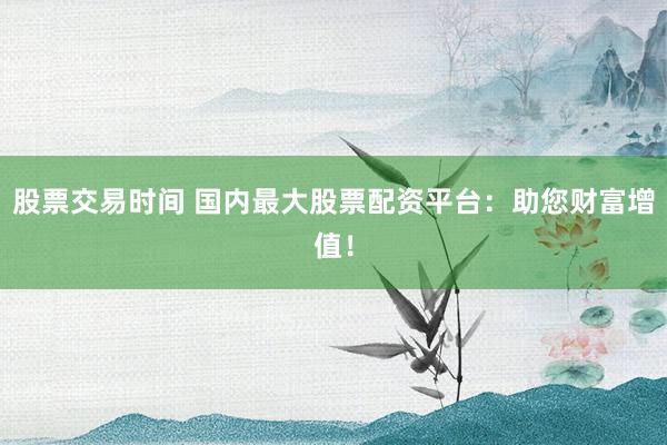 股票交易时间 国内最大股票配资平台：助您财富增值！