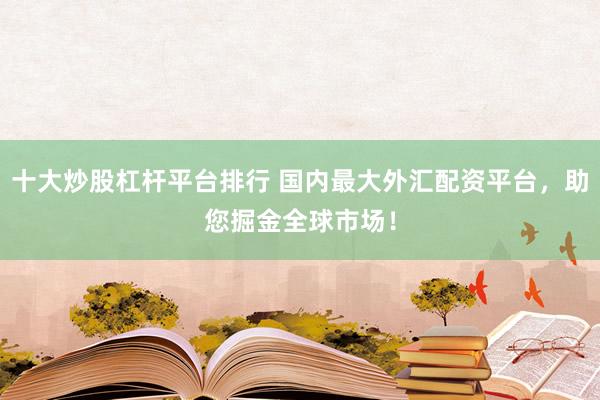 十大炒股杠杆平台排行 国内最大外汇配资平台，助您掘金全球市场！