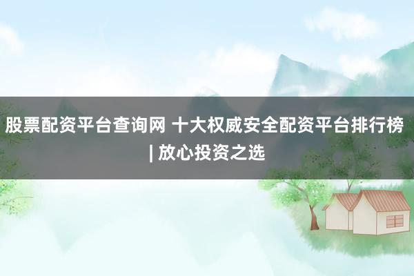股票配资平台查询网 十大权威安全配资平台排行榜 | 放心投资之选
