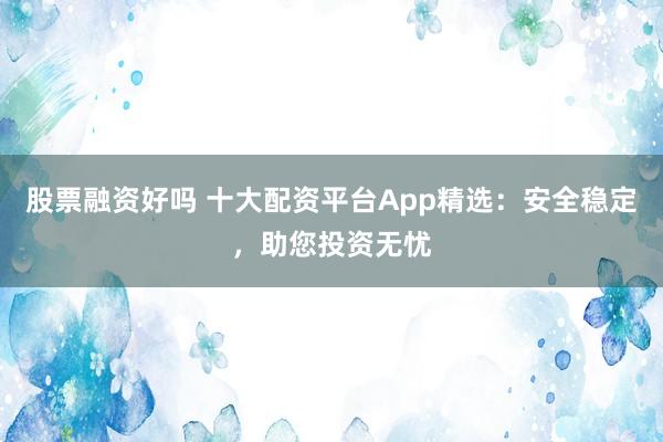 股票融资好吗 十大配资平台App精选：安全稳定，助您投资无忧