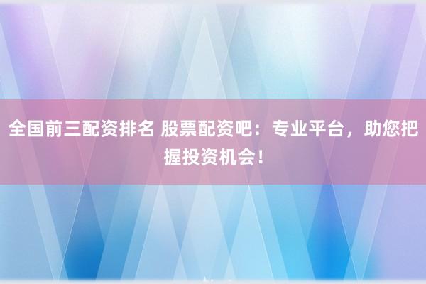 全国前三配资排名 股票配资吧：专业平台，助您把握投资机会！
