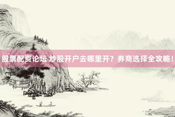 股票配资论坛 炒股开户去哪里开？券商选择全攻略！