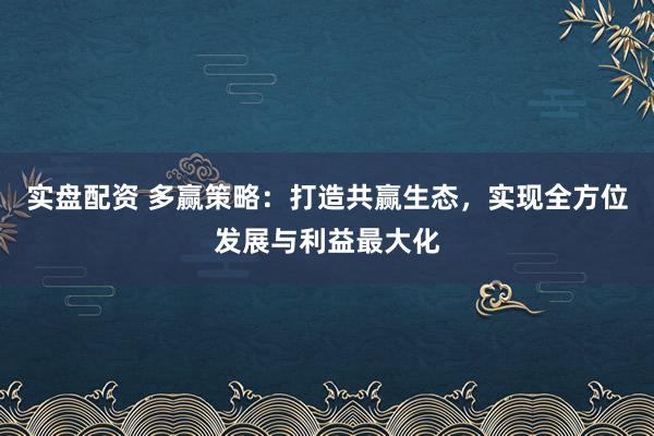 实盘配资 多赢策略：打造共赢生态，实现全方位发展与利益最大化