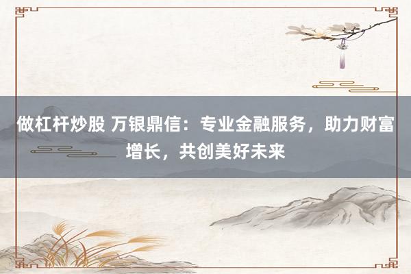 做杠杆炒股 万银鼎信：专业金融服务，助力财富增长，共创美好未来