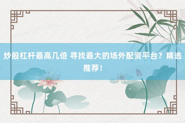 炒股杠杆最高几倍 寻找最大的场外配资平台？精选推荐！