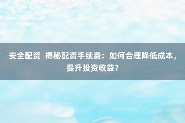 安全配资  揭秘配资手续费：如何合理降低成本，提升投资收益？