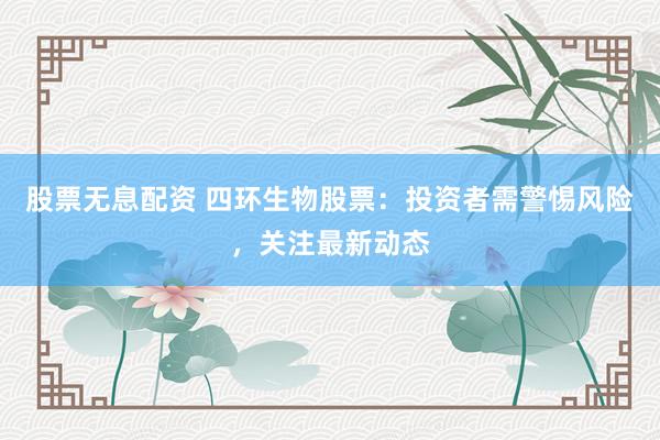 股票无息配资 四环生物股票：投资者需警惕风险，关注最新动态
