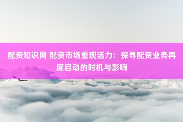 配资知识网 配资市场重现活力：探寻配资业务再度启动的时机与影响