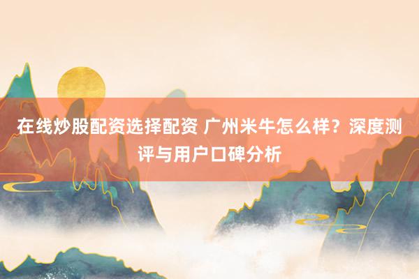 在线炒股配资选择配资 广州米牛怎么样？深度测评与用户口碑分析