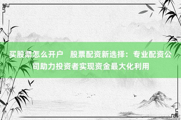 买股票怎么开户   股票配资新选择：专业配资公司助力投资者实现资金最大化利用