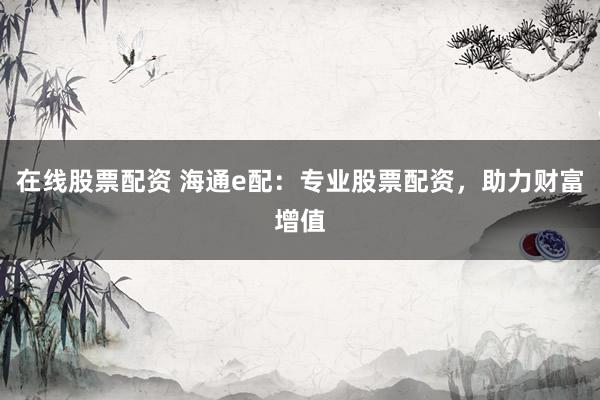 在线股票配资 海通e配：专业股票配资，助力财富增值
