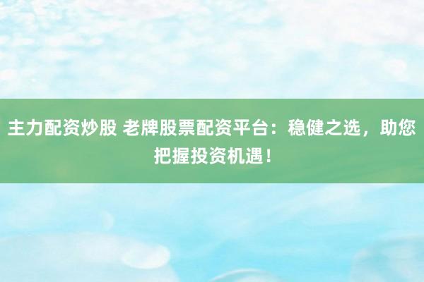 主力配资炒股 老牌股票配资平台：稳健之选，助您把握投资机遇！