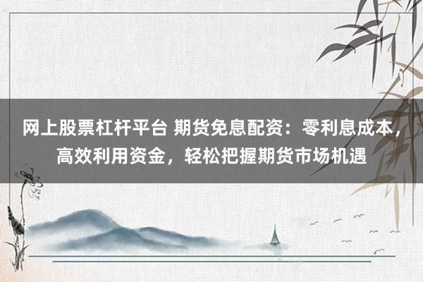 网上股票杠杆平台 期货免息配资：零利息成本，高效利用资金，轻松把握期货市场机遇