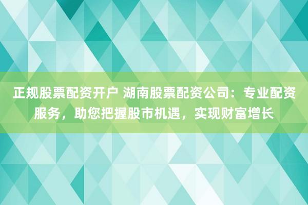 正规股票配资开户 湖南股票配资公司：专业配资服务，助您把握股市机遇，实现财富增长