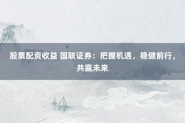 股票配资收益 国联证券：把握机遇，稳健前行，共赢未来