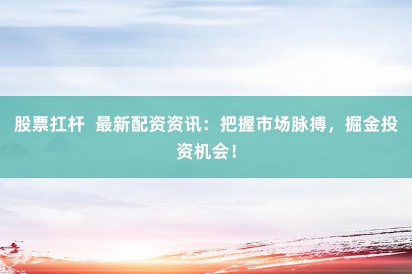 股票扛杆  最新配资资讯：把握市场脉搏，掘金投资机会！