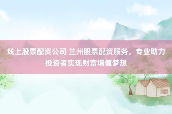 线上股票配资公司 兰州股票配资服务，专业助力投资者实现财富增值梦想