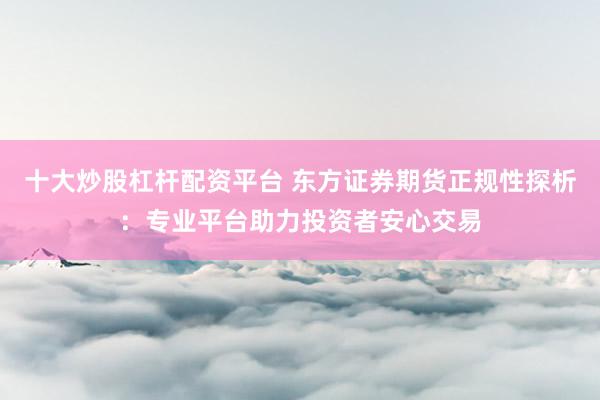 十大炒股杠杆配资平台 东方证券期货正规性探析:专业平台助力投资者安心交易