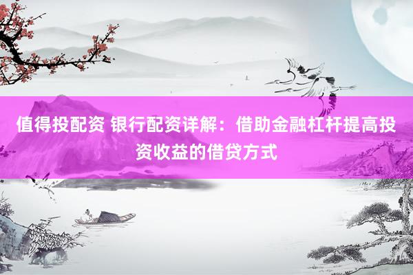 值得投配资 银行配资详解：借助金融杠杆提高投资收益的借贷方式