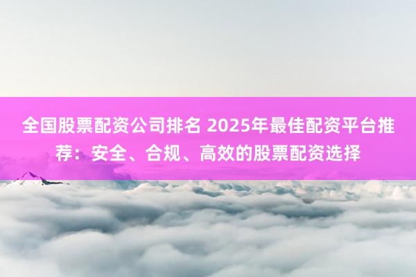 全国股票配资公司排名 2025年最佳配资平台推荐：安全、合规、高效的股票配资选择