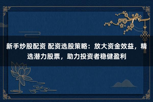 新手炒股配资 配资选股策略：放大资金效益，精选潜力股票，助力投资者稳健盈利