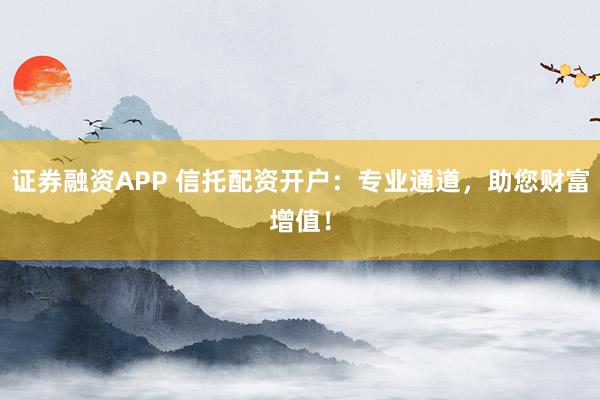 证券融资APP 信托配资开户：专业通道，助您财富增值！