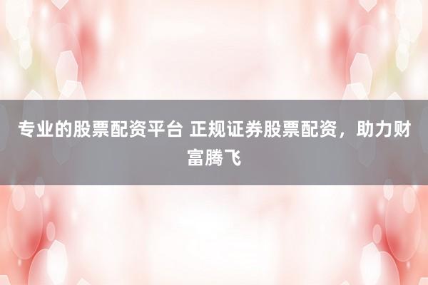 专业的股票配资平台 正规证券股票配资，助力财富腾飞
